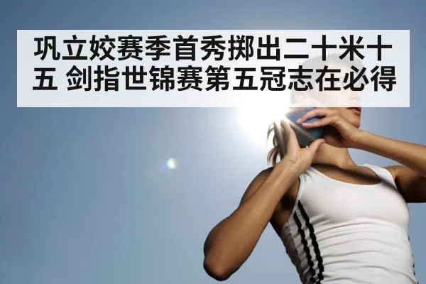 巩立姣赛季首秀掷出二十米十五 剑指世锦赛第五冠志在必得
